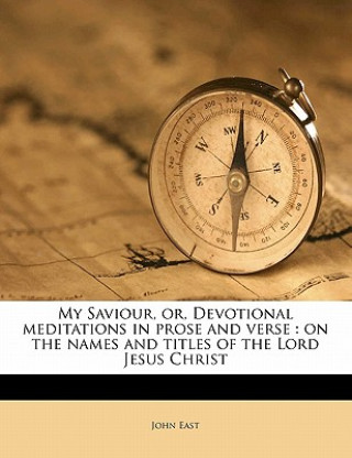 Kniha My Saviour, Or, Devotional Meditations in Prose and Verse: On the Names and Titles of the Lord Jesus Christ John East