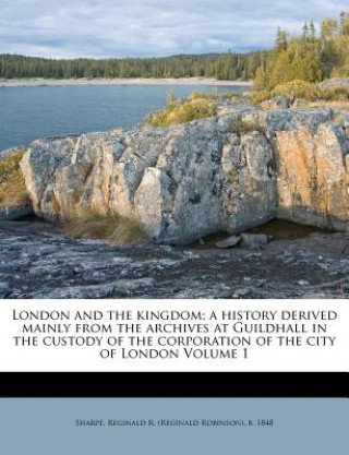 Kniha London and the Kingdom; A History Derived Mainly from the Archives at Guildhall in the Custody of the Corporation of the City of London Volume 1 Reginald R. Sharpe