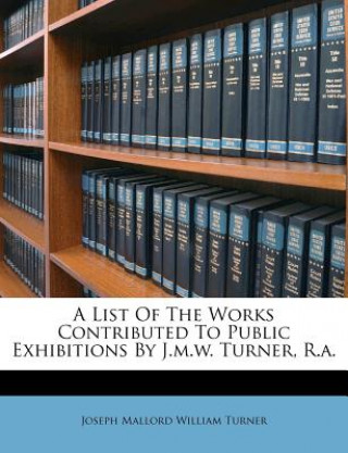 Kniha A List of the Works Contributed to Public Exhibitions by J.M.W. Turner, R.A. Joseph Mallord William Turner
