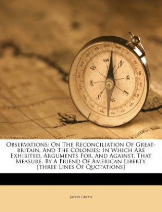 Könyv Observations: On the Reconciliation of Great-Britain, and the Colonies: In Which Are Exhibited, Arguments For, and Against, That Mea Jacob Green