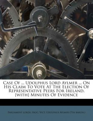 Kniha Case of ... Udolphus Lord Aylmer ... on His Claim to Vote at the Election of Representative Peers for Ireland. [with] Minutes of Evidence Parliament Lords