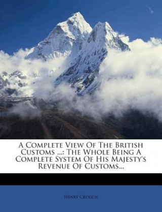Kniha A Complete View of the British Customs ...: The Whole Being a Complete System of His Majesty's Revenue of Customs... Henry Crouch