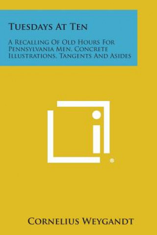 Buch Tuesdays at Ten: A Recalling of Old Hours for Pennsylvania Men, Concrete Illustrations, Tangents and Asides Cornelius Weygandt