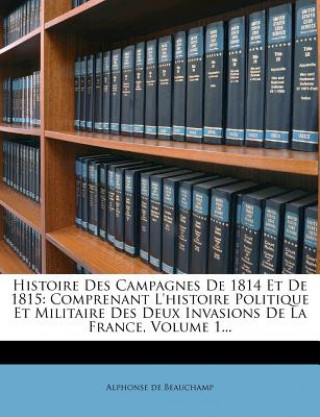 Kniha Histoire Des Campagnes de 1814 Et de 1815: Comprenant L'Histoire Politique Et Militaire Des Deux Invasions de La France, Volume 1... Alphonse De Beauchamp