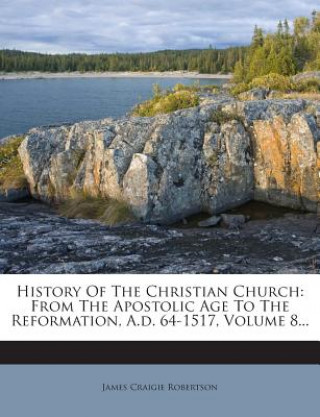 Carte History of the Christian Church: From the Apostolic Age to the Reformation, A.D. 64-1517, Volume 8... James Craigie Robertson