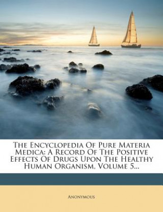 Carte The Encyclopedia of Pure Materia Medica: A Record of the Positive Effects of Drugs Upon the Healthy Human Organism, Volume 5... Anonymous