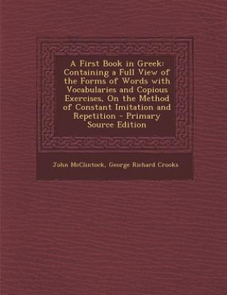 Kniha A First Book in Greek: Containing a Full View of the Forms of Words with Vocabularies and Copious Exercises, on the Method of Constant Imitat John McClintock
