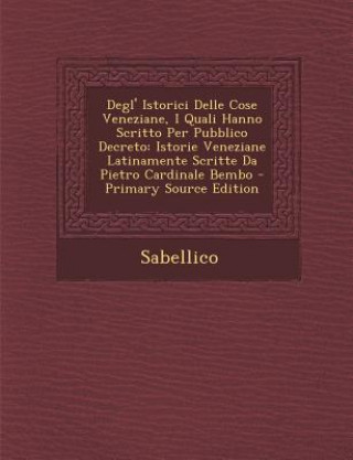 Kniha Degl' Istorici Delle Cose Veneziane, I Quali Hanno Scritto Per Pubblico Decreto: Istorie Veneziane Latinamente Scritte Da Pietro Cardinale Bembo Sabellico