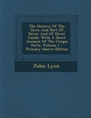 Kniha The History of the Town and Port of Dover and of Dover Castle: With a Short Account of the Cinque Ports, Volume 1 John Lyon