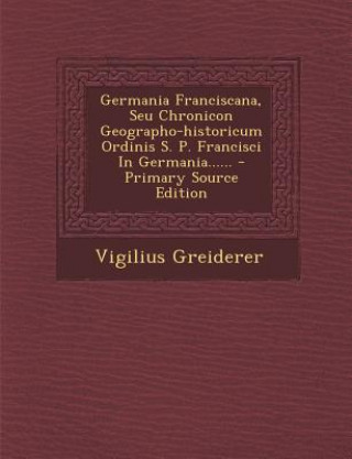 Könyv Germania Franciscana, Seu Chronicon Geographo-Historicum Ordinis S. P. Francisci in Germania...... Vigilius Greiderer