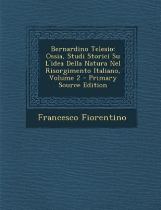 Carte Bernardino Telesio: Ossia, Studi Storici Su L'Idea Della Natura Nel Risorgimento Italiano, Volume 2 Francesco Fiorentino