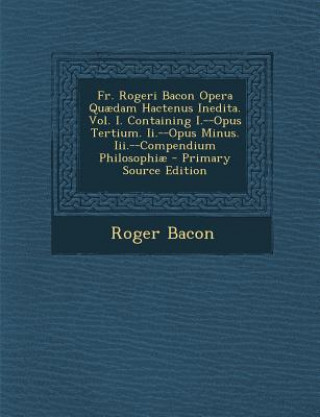 Buch Fr. Rogeri Bacon Opera Quaedam Hactenus Inedita. Vol. I. Containing I.--Opus Tertium. II.--Opus Minus. III.--Compendium Philosophiae Roger Bacon