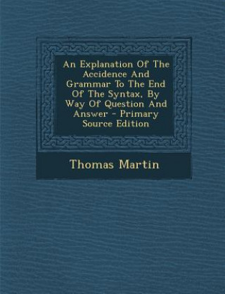 Kniha An Explanation of the Accidence and Grammar to the End of the Syntax, by Way of Question and Answer - Primary Source Edition Thomas Martin