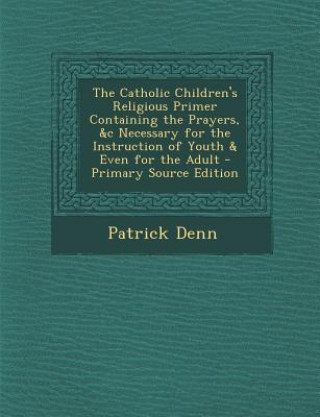 Könyv The Catholic Children's Religious Primer Containing the Prayers, &C Necessary for the Instruction of Youth & Even for the Adult - Primary Source Editi Patrick Denn