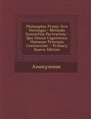 Könyv Philosophia Prima: Sive Ontologia: Methodo Scientifica Pertractata: Qua Omnis Cognitionis Humanae Principia Continentur - Primary Source Anonymous