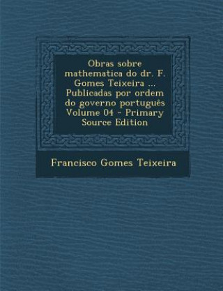 Carte Obras Sobre Mathematica Do Dr. F. Gomes Teixeira ... Publicadas Por Ordem Do Governo Portugues Volume 04 - Primary Source Edition Francisco Gomes Teixeira