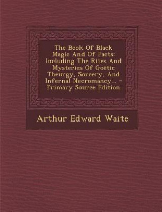 Kniha The Book of Black Magic and of Pacts: Including the Rites and Mysteries of Goetic Theurgy, Sorcery, and Infernal Necromancy... Arthur Edward Waite