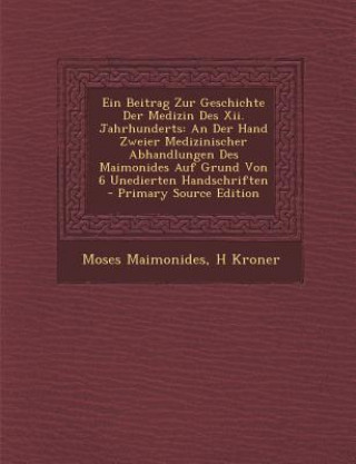 Kniha Ein Beitrag Zur Geschichte Der Medizin Des XII. Jahrhunderts: An Der Hand Zweier Medizinischer Abhandlungen Des Maimonides Auf Grund Von 6 Unedierten Moses Maimonides