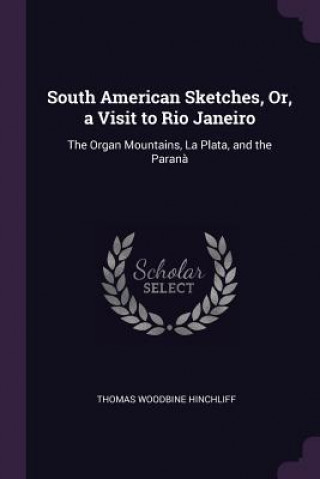 Kniha South American Sketches, Or, a Visit to Rio Janeiro: The Organ Mountains, La Plata, and the Paran? Thomas Woodbine Hinchliff