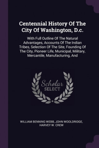 Kniha Centennial History Of The City Of Washington, D.c.: With Full Outline Of The Natural Advantages, Accounts Of The Indian Tribes, Selection Of The Site, William Benning Webb