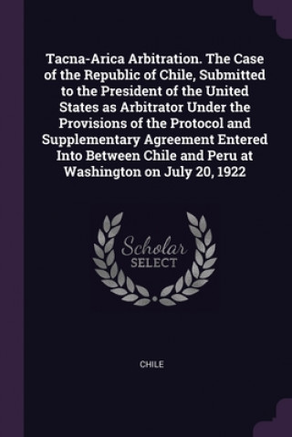 Книга Tacna-Arica Arbitration. The Case of the Republic of Chile, Submitted to the President of the United States as Arbitrator Under the Provisions of the Chile