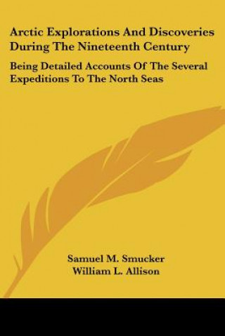 Kniha Arctic Explorations And Discoveries During The Nineteenth Century: Being Detailed Accounts Of The Several Expeditions To The North Seas Samuel M. Smucker