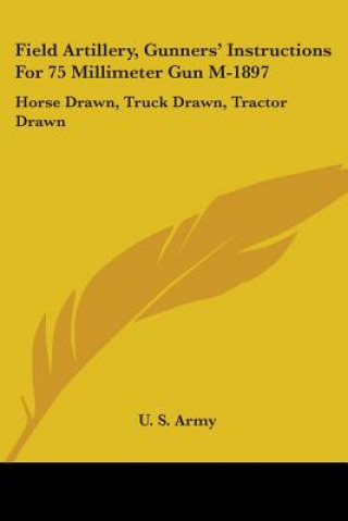 Kniha Field Artillery, Gunners' Instructions For 75 Millimeter Gun M-1897: Horse Drawn, Truck Drawn, Tractor Drawn U. S. Army
