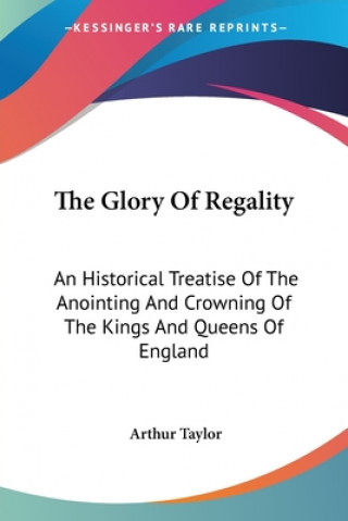 Kniha The Glory Of Regality: An Historical Treatise Of The Anointing And Crowning Of The Kings And Queens Of England Arthur Taylor