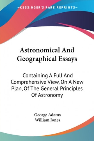Carte Astronomical And Geographical Essays: Containing A Full And Comprehensive View, On A New Plan, Of The General Principles Of Astronomy George Adams