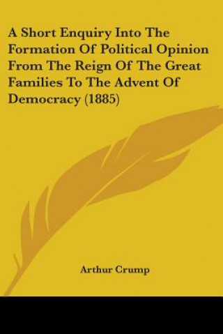 Книга A Short Enquiry Into The Formation Of Political Opinion From The Reign Of The Great Families To The Advent Of Democracy (1885) Arthur Crump