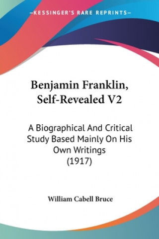 Kniha Benjamin Franklin, Self-Revealed V2: A Biographical And Critical Study Based Mainly On His Own Writings (1917) William Cabell Bruce