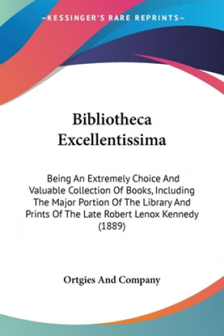 Książka Bibliotheca Excellentissima: Being An Extremely Choice And Valuable Collection Of Books, Including The Major Portion Of The Library And Prints Of T And Company Ortgies and Company