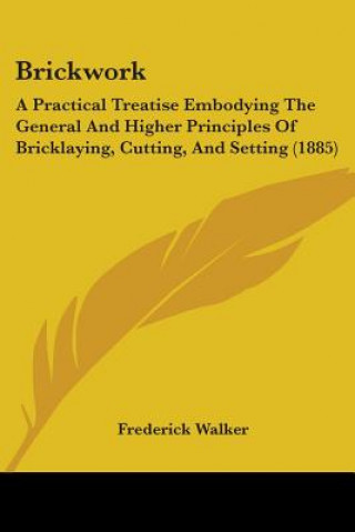 Könyv Brickwork: A Practical Treatise Embodying The General And Higher Principles Of Bricklaying, Cutting, And Setting (1885) Frederick Walker