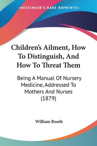 Kniha Children's Ailment, How To Distinguish, And How To Threat Them: Being A Manual Of Nursery Medicine, Addressed To Mothers And Nurses (1879) William Booth