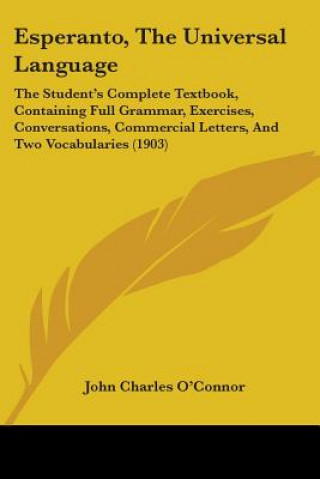 Kniha Esperanto, The Universal Language: The Student's Complete Textbook, Containing Full Grammar, Exercises, Conversations, Commercial Letters, And Two Voc John Charles O'Connor