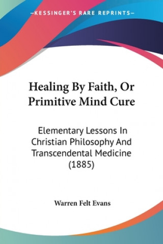 Carte Healing By Faith, Or Primitive Mind Cure: Elementary Lessons In Christian Philosophy And Transcendental Medicine (1885) Warren Felt Evans