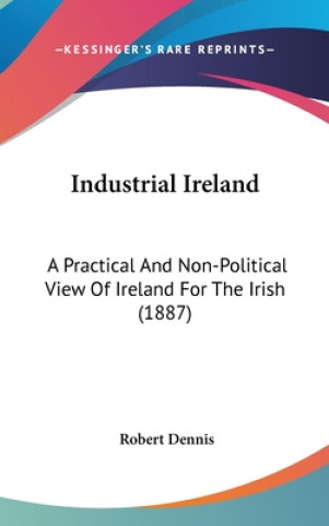 Könyv Industrial Ireland: A Practical and Non-Political View of Ireland for the Irish (1887) Robert Dennis