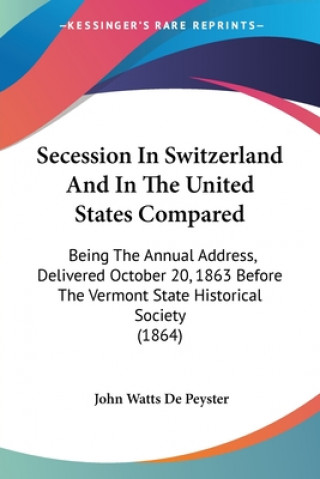 Kniha Secession In Switzerland And In The United States Compared: Being The Annual Address, Delivered October 20, 1863 Before The Vermont State Historical S John Watts De Peyster