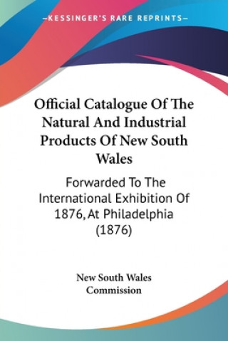 Könyv Official Catalogue Of The Natural And Industrial Products Of New South Wales: Forwarded To The International Exhibition Of 1876, At Philadelphia (1876 New South Wales Commission