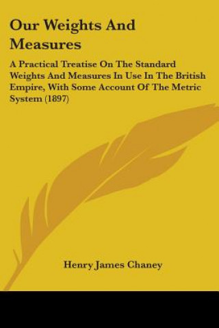 Kniha Our Weights And Measures: A Practical Treatise On The Standard Weights And Measures In Use In The British Empire, With Some Account Of The Metri Henry James Chaney