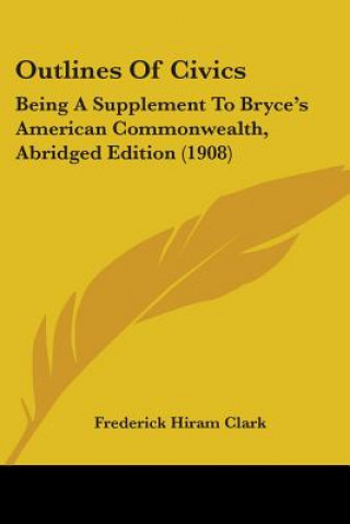 Kniha Outlines Of Civics: Being A Supplement To Bryce's American Commonwealth, Abridged Edition (1908) Frederick Hiram Clark