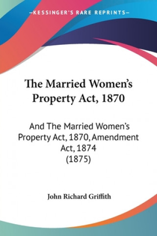 Kniha The Married Women's Property Act, 1870: And The Married Women's Property Act, 1870, Amendment Act, 1874 (1875) John Richard Griffith