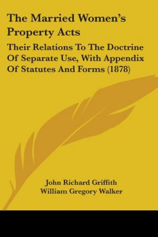 Kniha The Married Women's Property Acts: Their Relations To The Doctrine Of Separate Use, With Appendix Of Statutes And Forms (1878) John Richard Griffith