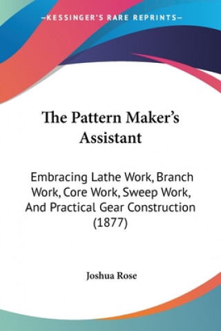 Kniha The Pattern Maker's Assistant: Embracing Lathe Work, Branch Work, Core Work, Sweep Work, And Practical Gear Construction (1877) Joshua Rose