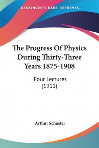 Kniha The Progress Of Physics During Thirty-Three Years 1875-1908: Four Lectures (1911) Arthur Schuster