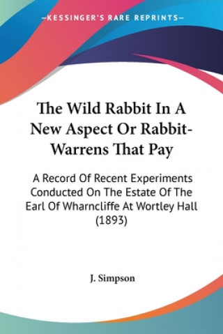 Kniha The Wild Rabbit In A New Aspect Or Rabbit-Warrens That Pay: A Record Of Recent Experiments Conducted On The Estate Of The Earl Of Wharncliffe At Wortl J. Simpson