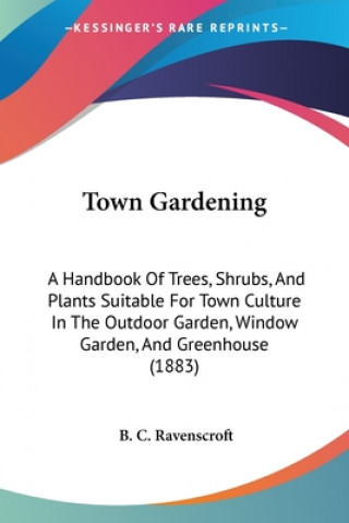 Livre Town Gardening: A Handbook Of Trees, Shrubs, And Plants Suitable For Town Culture In The Outdoor Garden, Window Garden, And Greenhouse B. C. Ravenscroft