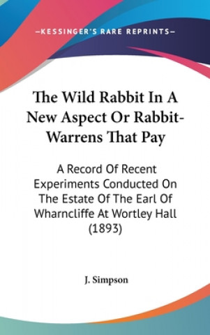 Kniha The Wild Rabbit In A New Aspect Or Rabbit-Warrens That Pay: A Record Of Recent Experiments Conducted On The Estate Of The Earl Of Wharncliffe At Wortl J. Simpson