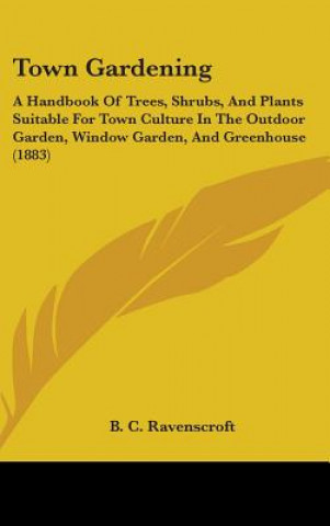 Livre Town Gardening: A Handbook Of Trees, Shrubs, And Plants Suitable For Town Culture In The Outdoor Garden, Window Garden, And Greenhouse B. C. Ravenscroft