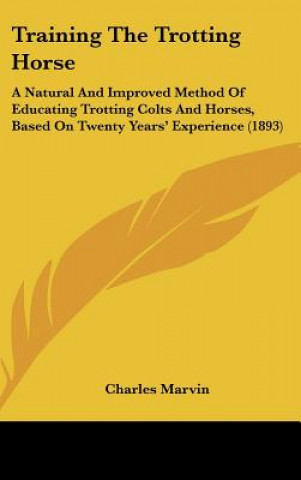 Kniha Training The Trotting Horse: A Natural And Improved Method Of Educating Trotting Colts And Horses, Based On Twenty Years' Experience (1893) Charles Marvin